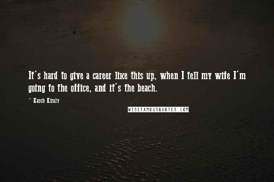 Karch Kiraly Quotes: It's hard to give a career like this up, when I tell my wife I'm going to the office, and it's the beach.