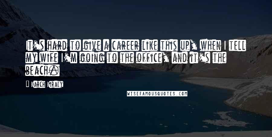 Karch Kiraly Quotes: It's hard to give a career like this up, when I tell my wife I'm going to the office, and it's the beach.