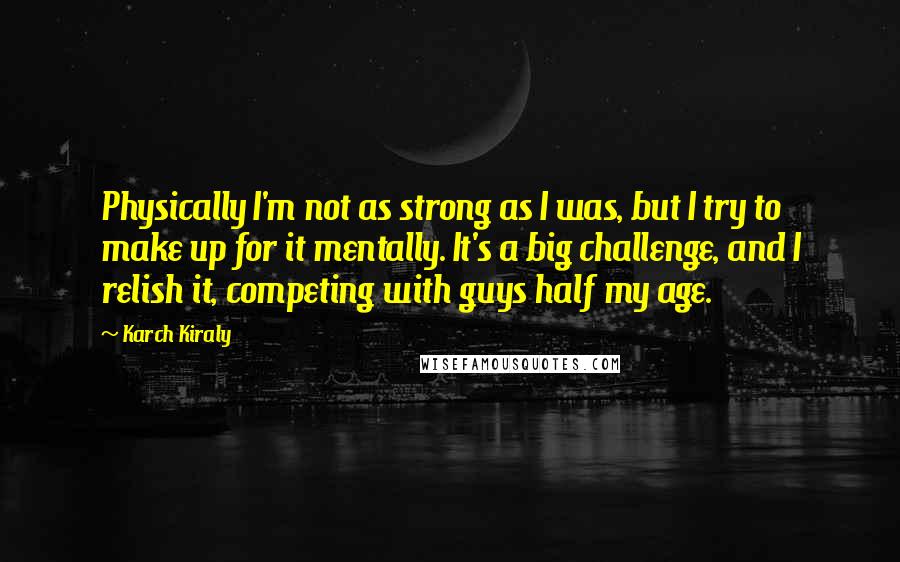 Karch Kiraly Quotes: Physically I'm not as strong as I was, but I try to make up for it mentally. It's a big challenge, and I relish it, competing with guys half my age.