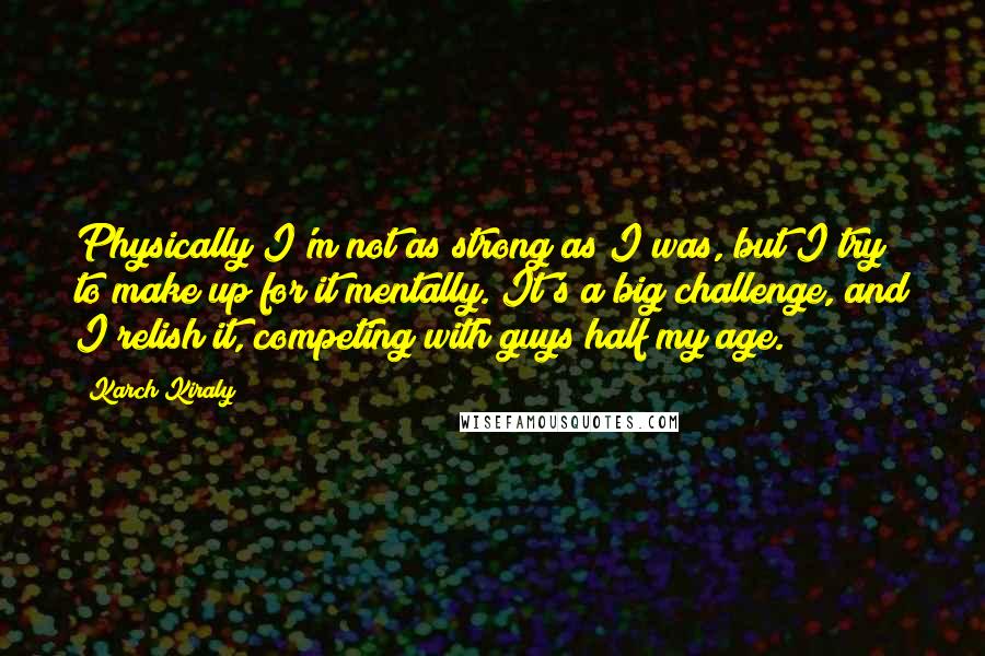 Karch Kiraly Quotes: Physically I'm not as strong as I was, but I try to make up for it mentally. It's a big challenge, and I relish it, competing with guys half my age.