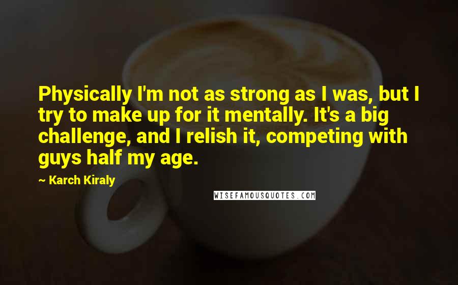 Karch Kiraly Quotes: Physically I'm not as strong as I was, but I try to make up for it mentally. It's a big challenge, and I relish it, competing with guys half my age.