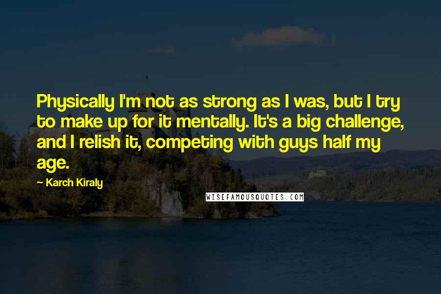Karch Kiraly Quotes: Physically I'm not as strong as I was, but I try to make up for it mentally. It's a big challenge, and I relish it, competing with guys half my age.