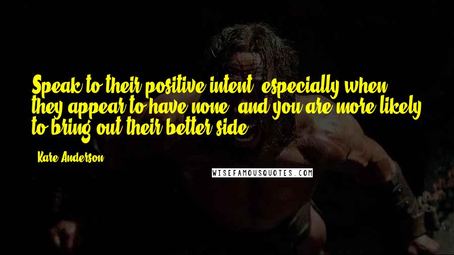 Kare Anderson Quotes: Speak to their positive intent, especially when they appear to have none, and you are more likely to bring out their better side.