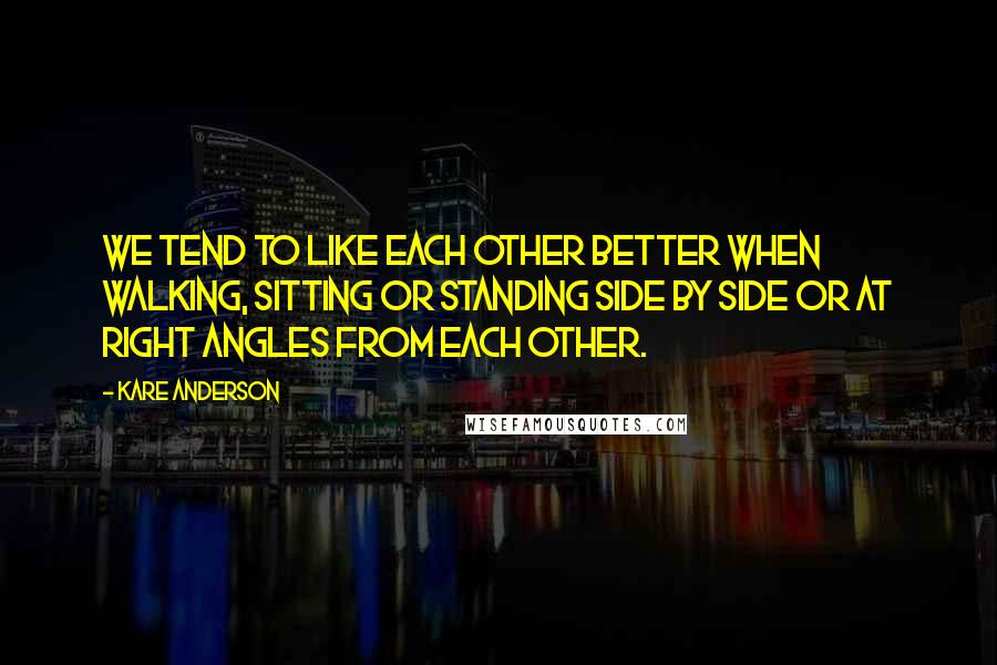 Kare Anderson Quotes: We tend to like each other better when walking, sitting or standing side by side or at right angles from each other.