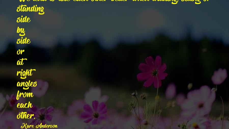 Kare Anderson Quotes: We tend to like each other better when walking, sitting or standing side by side or at right angles from each other.