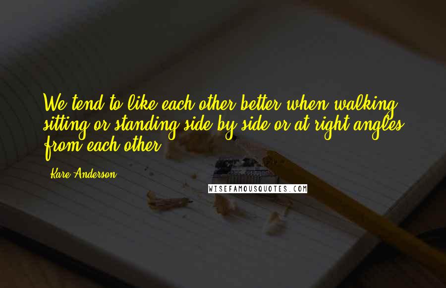 Kare Anderson Quotes: We tend to like each other better when walking, sitting or standing side by side or at right angles from each other.