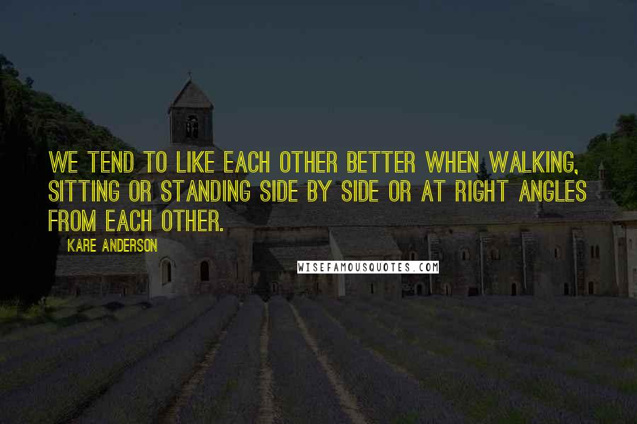 Kare Anderson Quotes: We tend to like each other better when walking, sitting or standing side by side or at right angles from each other.