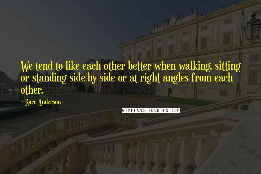 Kare Anderson Quotes: We tend to like each other better when walking, sitting or standing side by side or at right angles from each other.