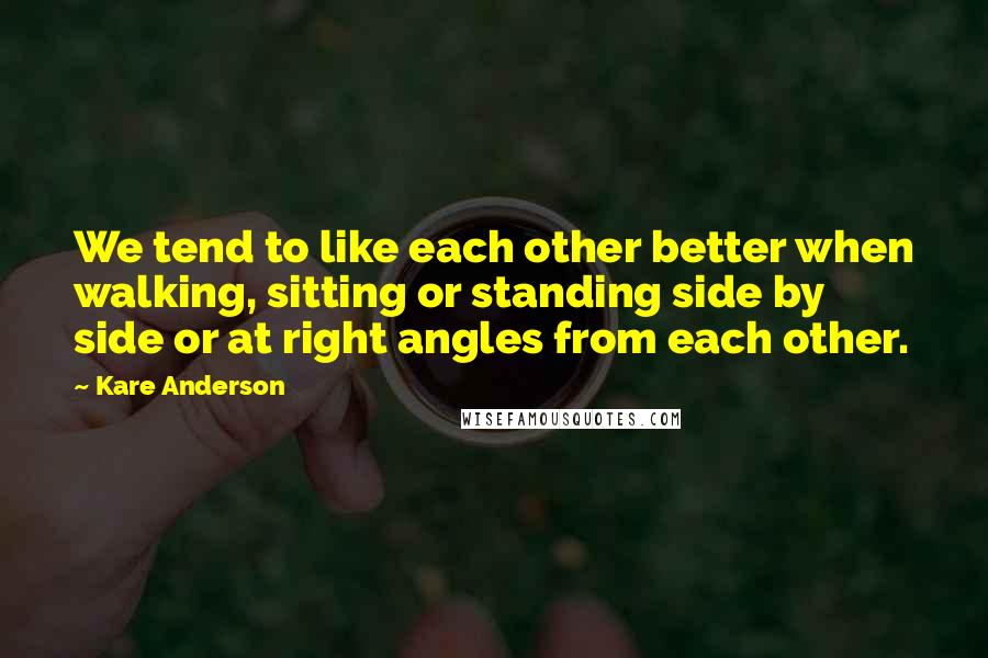 Kare Anderson Quotes: We tend to like each other better when walking, sitting or standing side by side or at right angles from each other.