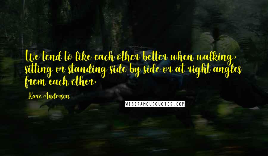 Kare Anderson Quotes: We tend to like each other better when walking, sitting or standing side by side or at right angles from each other.