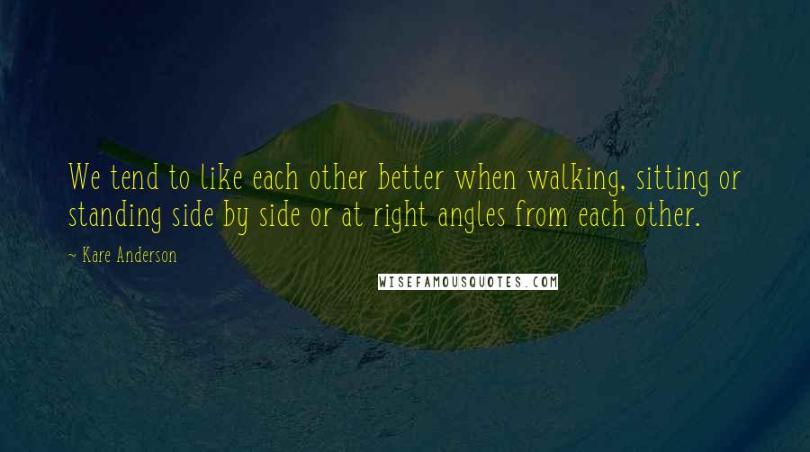 Kare Anderson Quotes: We tend to like each other better when walking, sitting or standing side by side or at right angles from each other.