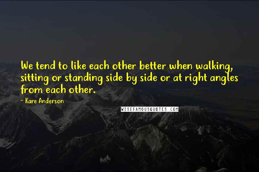 Kare Anderson Quotes: We tend to like each other better when walking, sitting or standing side by side or at right angles from each other.