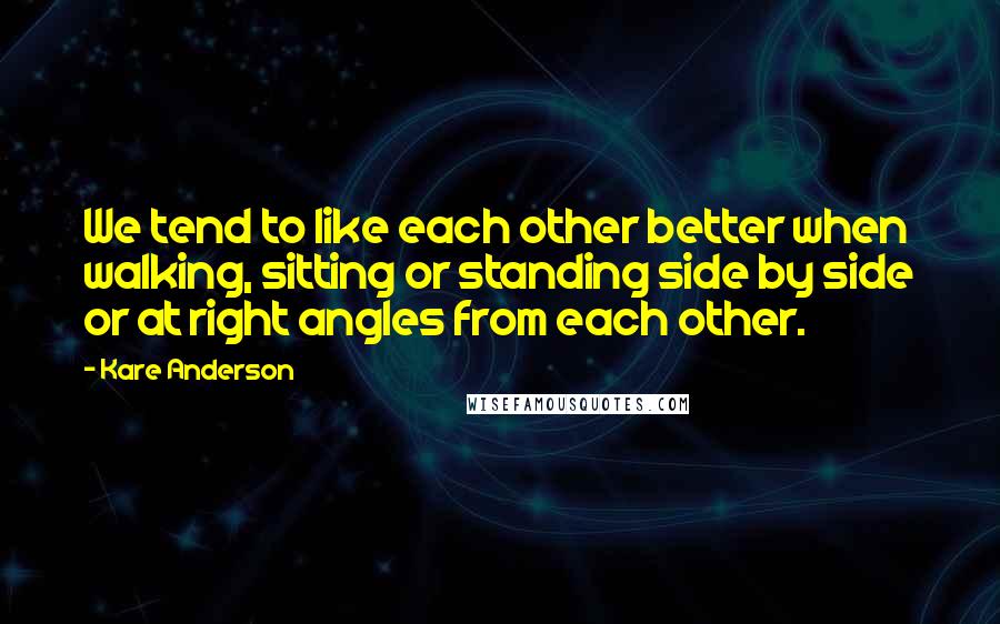 Kare Anderson Quotes: We tend to like each other better when walking, sitting or standing side by side or at right angles from each other.