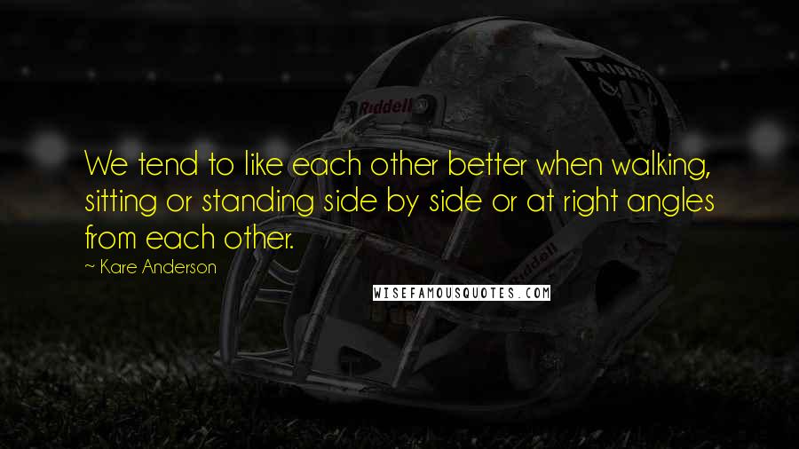 Kare Anderson Quotes: We tend to like each other better when walking, sitting or standing side by side or at right angles from each other.