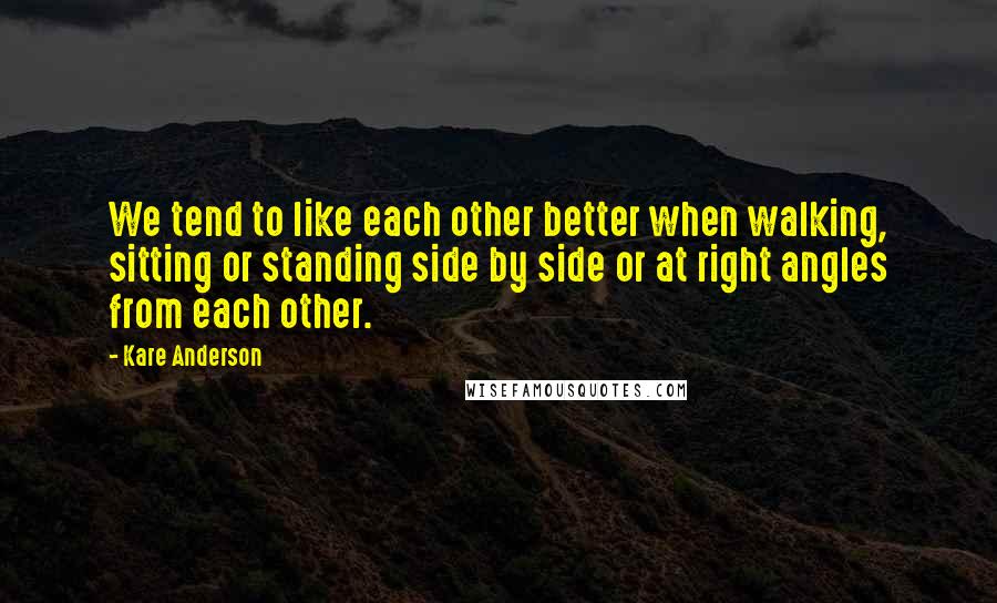 Kare Anderson Quotes: We tend to like each other better when walking, sitting or standing side by side or at right angles from each other.