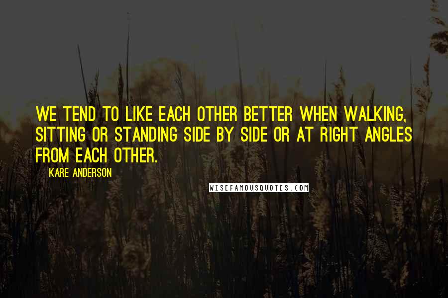 Kare Anderson Quotes: We tend to like each other better when walking, sitting or standing side by side or at right angles from each other.