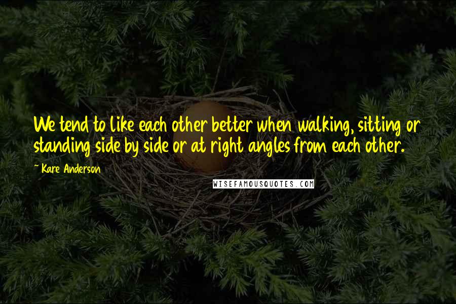 Kare Anderson Quotes: We tend to like each other better when walking, sitting or standing side by side or at right angles from each other.