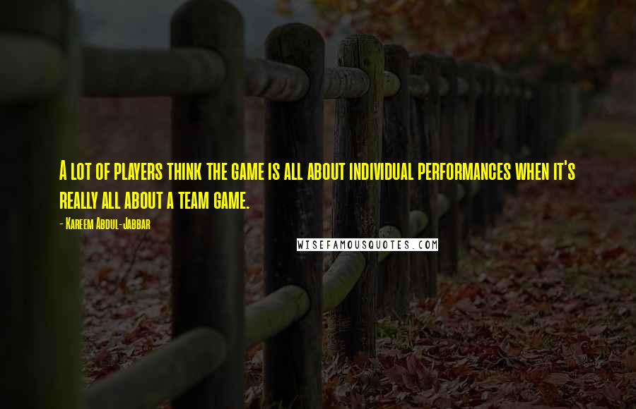 Kareem Abdul-Jabbar Quotes: A lot of players think the game is all about individual performances when it's really all about a team game.