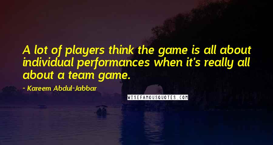 Kareem Abdul-Jabbar Quotes: A lot of players think the game is all about individual performances when it's really all about a team game.
