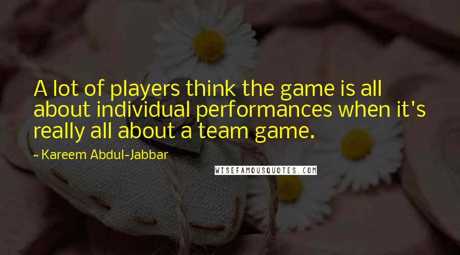 Kareem Abdul-Jabbar Quotes: A lot of players think the game is all about individual performances when it's really all about a team game.