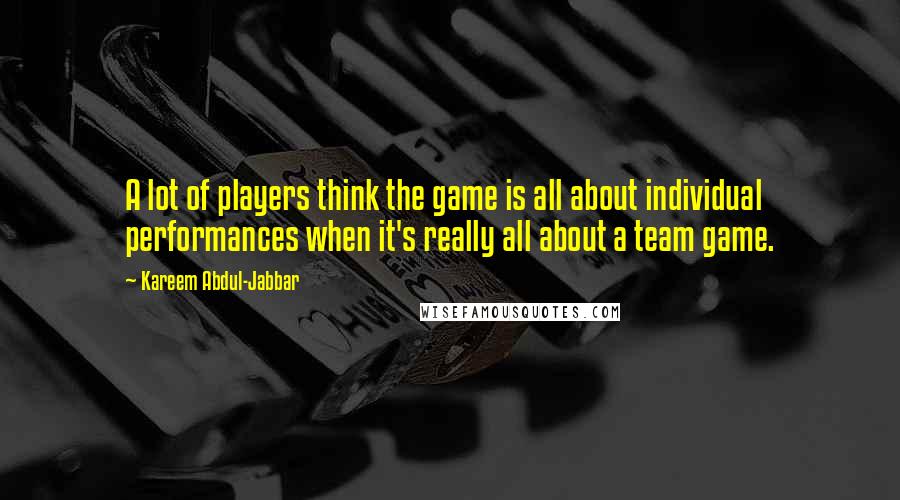 Kareem Abdul-Jabbar Quotes: A lot of players think the game is all about individual performances when it's really all about a team game.