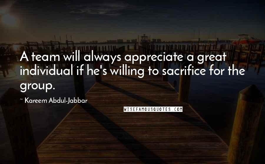 Kareem Abdul-Jabbar Quotes: A team will always appreciate a great individual if he's willing to sacrifice for the group.