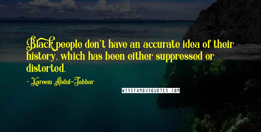 Kareem Abdul-Jabbar Quotes: Black people don't have an accurate idea of their history, which has been either suppressed or distorted.