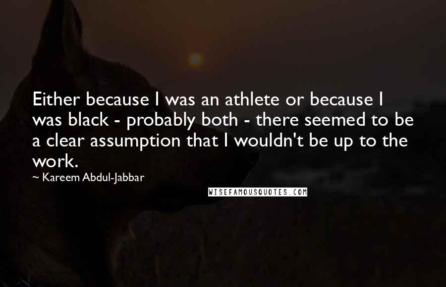 Kareem Abdul-Jabbar Quotes: Either because I was an athlete or because I was black - probably both - there seemed to be a clear assumption that I wouldn't be up to the work.