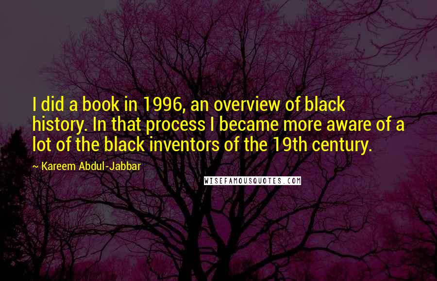 Kareem Abdul-Jabbar Quotes: I did a book in 1996, an overview of black history. In that process I became more aware of a lot of the black inventors of the 19th century.