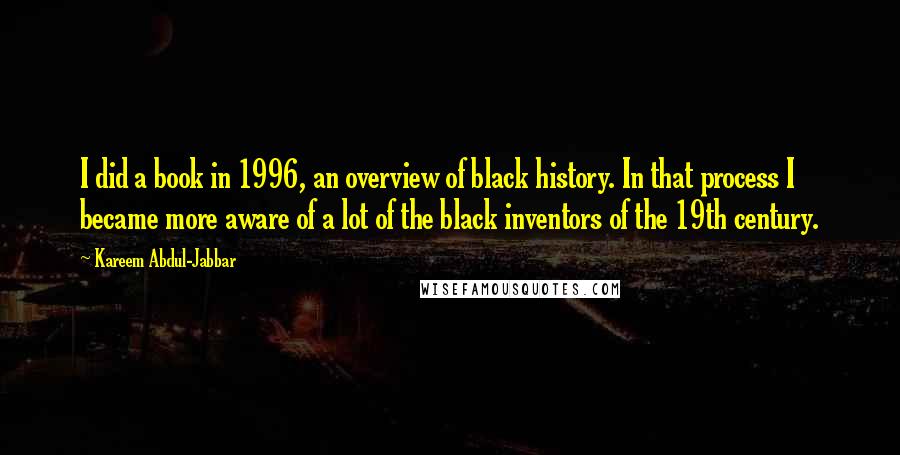 Kareem Abdul-Jabbar Quotes: I did a book in 1996, an overview of black history. In that process I became more aware of a lot of the black inventors of the 19th century.