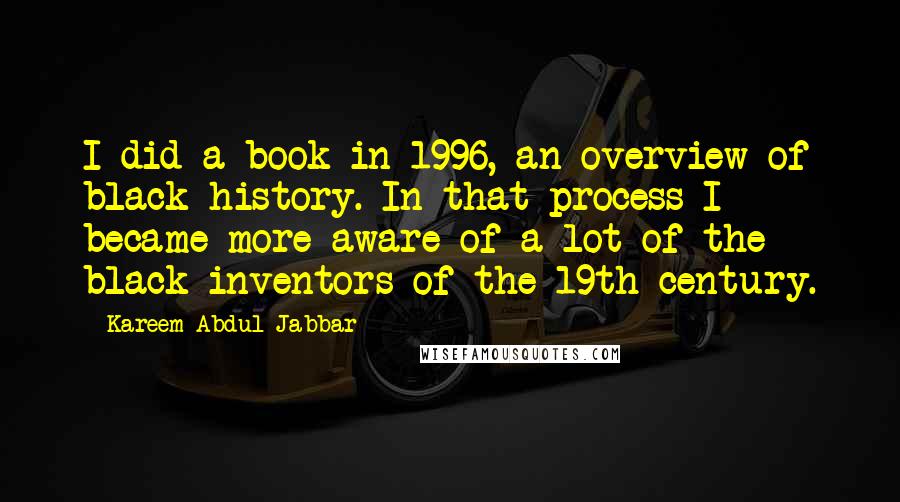 Kareem Abdul-Jabbar Quotes: I did a book in 1996, an overview of black history. In that process I became more aware of a lot of the black inventors of the 19th century.