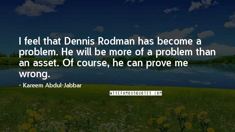 Kareem Abdul-Jabbar Quotes: I feel that Dennis Rodman has become a problem. He will be more of a problem than an asset. Of course, he can prove me wrong.