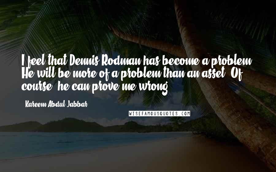 Kareem Abdul-Jabbar Quotes: I feel that Dennis Rodman has become a problem. He will be more of a problem than an asset. Of course, he can prove me wrong.