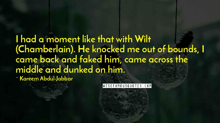 Kareem Abdul-Jabbar Quotes: I had a moment like that with Wilt (Chamberlain). He knocked me out of bounds, I came back and faked him, came across the middle and dunked on him.