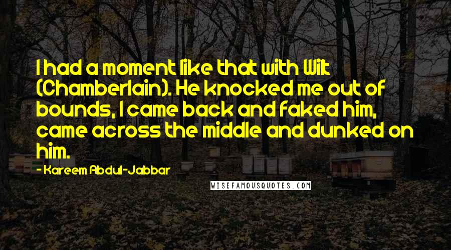 Kareem Abdul-Jabbar Quotes: I had a moment like that with Wilt (Chamberlain). He knocked me out of bounds, I came back and faked him, came across the middle and dunked on him.