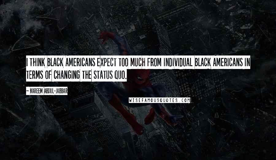 Kareem Abdul-Jabbar Quotes: I think black Americans expect too much from individual black Americans in terms of changing the status quo.