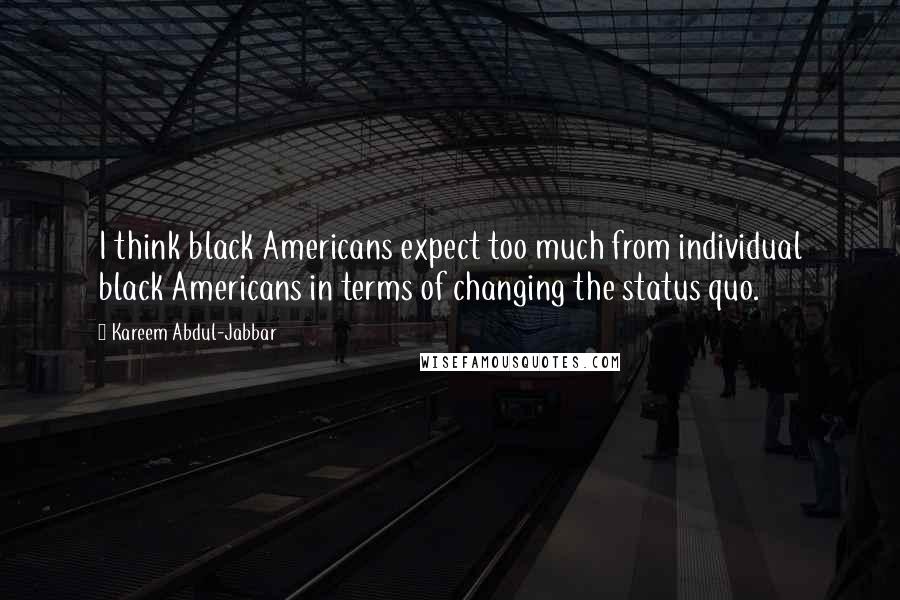 Kareem Abdul-Jabbar Quotes: I think black Americans expect too much from individual black Americans in terms of changing the status quo.