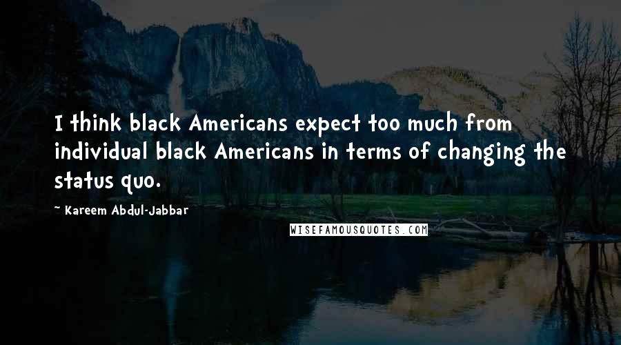 Kareem Abdul-Jabbar Quotes: I think black Americans expect too much from individual black Americans in terms of changing the status quo.