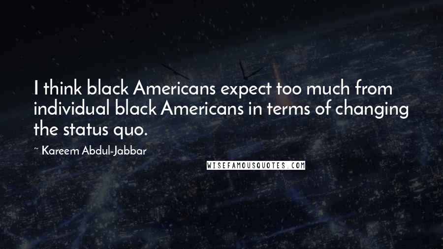 Kareem Abdul-Jabbar Quotes: I think black Americans expect too much from individual black Americans in terms of changing the status quo.