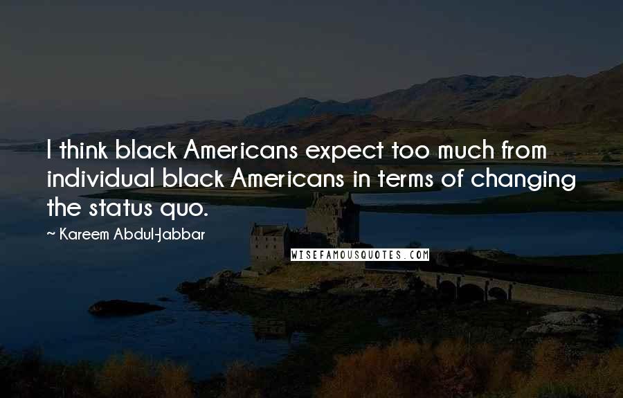 Kareem Abdul-Jabbar Quotes: I think black Americans expect too much from individual black Americans in terms of changing the status quo.