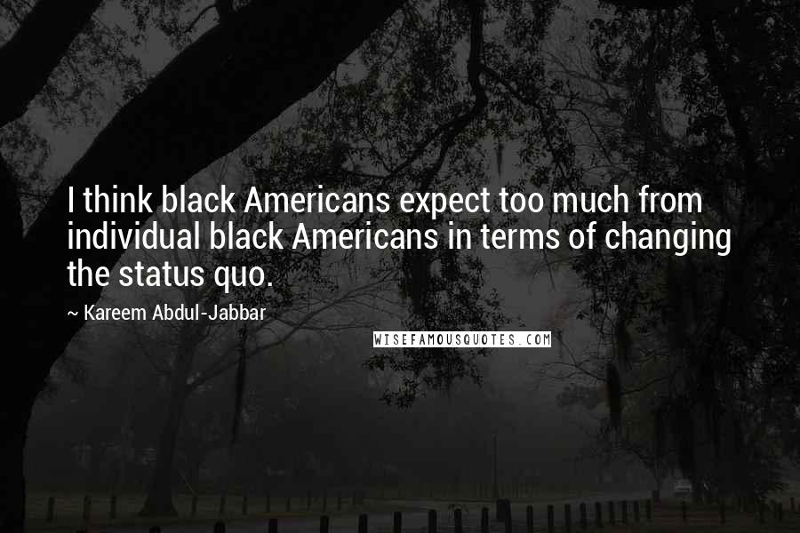 Kareem Abdul-Jabbar Quotes: I think black Americans expect too much from individual black Americans in terms of changing the status quo.