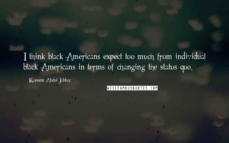 Kareem Abdul-Jabbar Quotes: I think black Americans expect too much from individual black Americans in terms of changing the status quo.