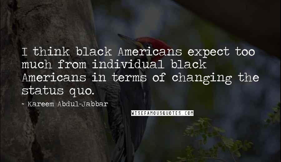 Kareem Abdul-Jabbar Quotes: I think black Americans expect too much from individual black Americans in terms of changing the status quo.