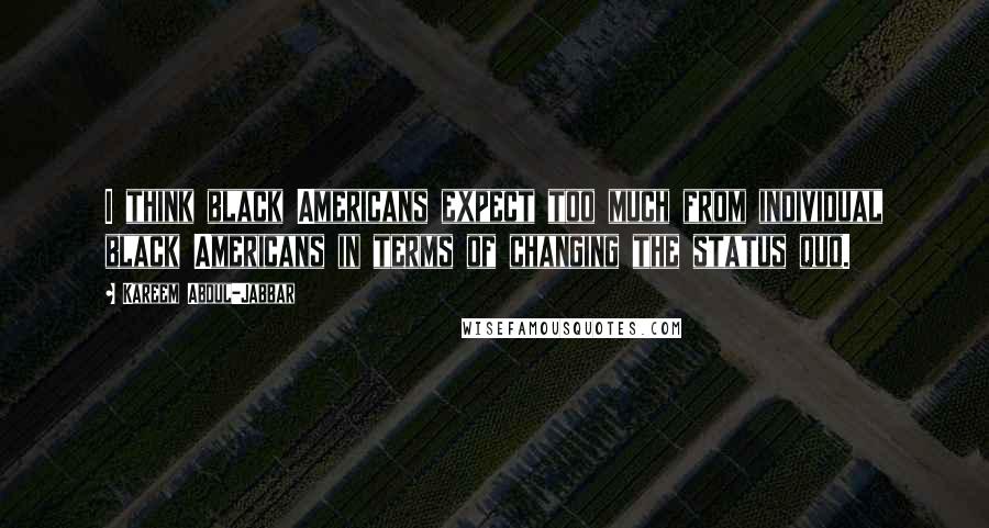 Kareem Abdul-Jabbar Quotes: I think black Americans expect too much from individual black Americans in terms of changing the status quo.