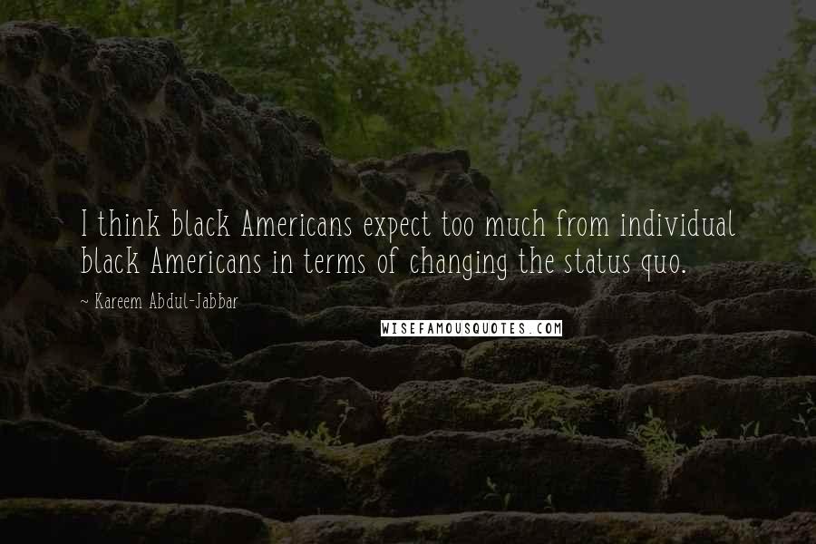 Kareem Abdul-Jabbar Quotes: I think black Americans expect too much from individual black Americans in terms of changing the status quo.