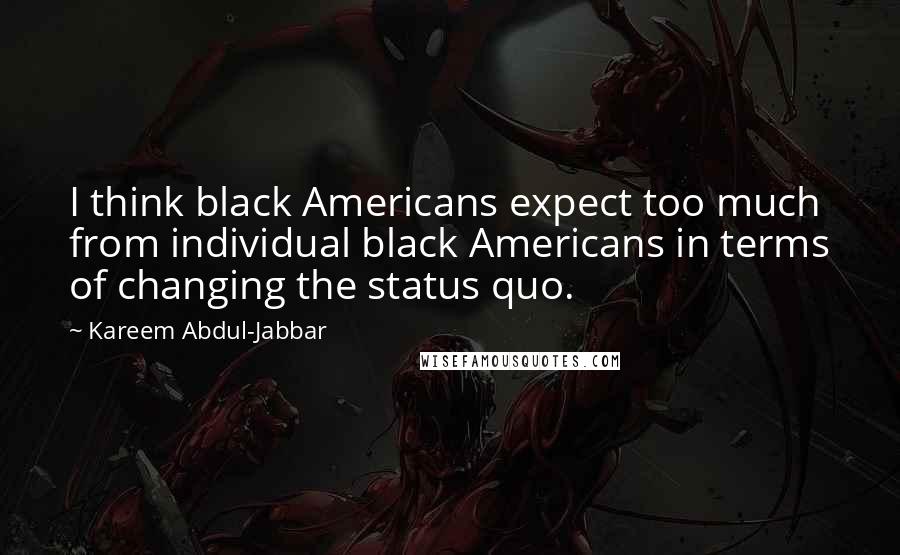 Kareem Abdul-Jabbar Quotes: I think black Americans expect too much from individual black Americans in terms of changing the status quo.