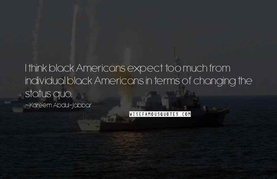 Kareem Abdul-Jabbar Quotes: I think black Americans expect too much from individual black Americans in terms of changing the status quo.