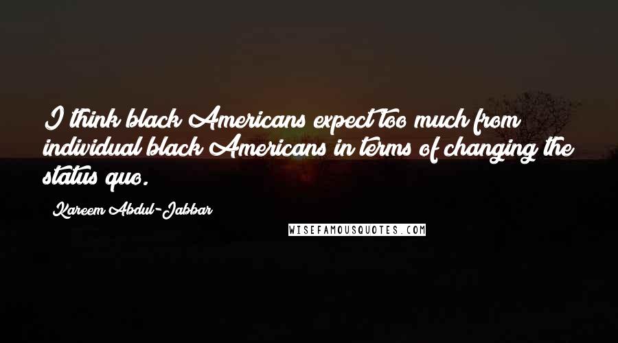 Kareem Abdul-Jabbar Quotes: I think black Americans expect too much from individual black Americans in terms of changing the status quo.