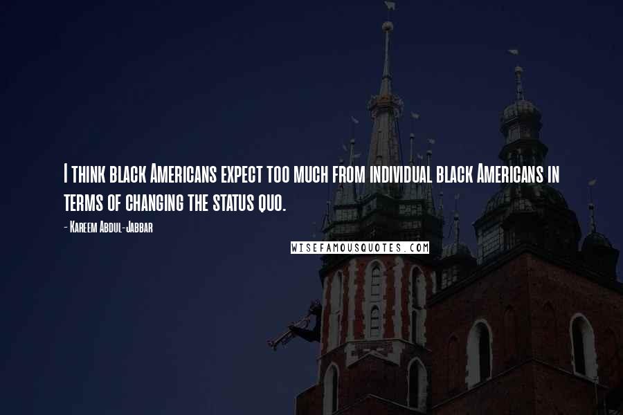 Kareem Abdul-Jabbar Quotes: I think black Americans expect too much from individual black Americans in terms of changing the status quo.