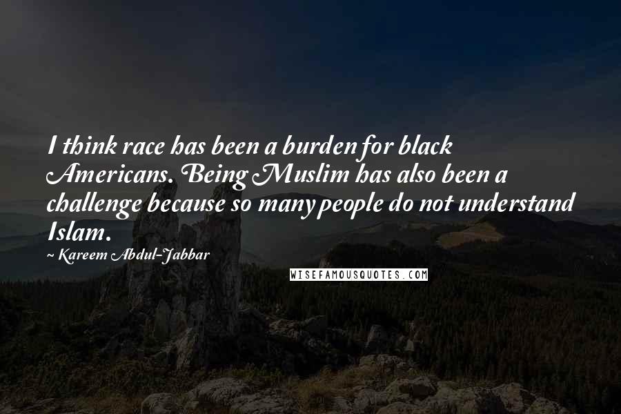 Kareem Abdul-Jabbar Quotes: I think race has been a burden for black Americans. Being Muslim has also been a challenge because so many people do not understand Islam.